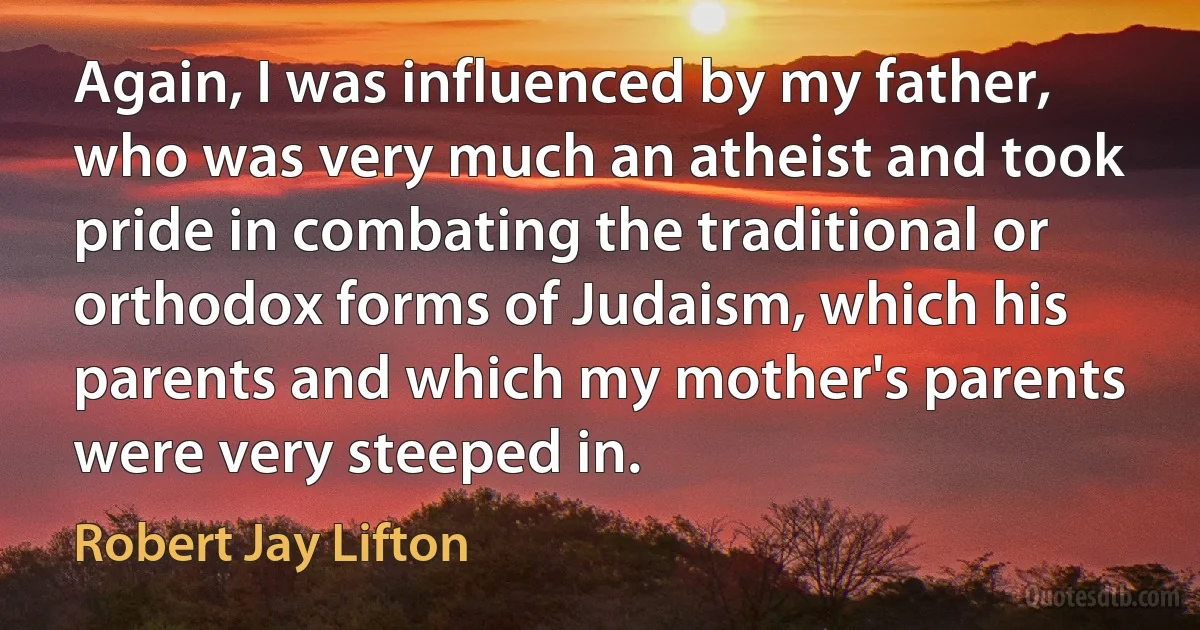 Again, I was influenced by my father, who was very much an atheist and took pride in combating the traditional or orthodox forms of Judaism, which his parents and which my mother's parents were very steeped in. (Robert Jay Lifton)