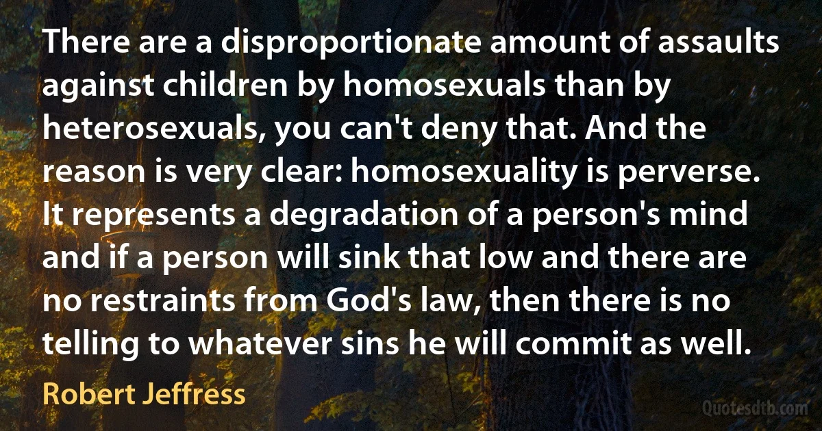 There are a disproportionate amount of assaults against children by homosexuals than by heterosexuals, you can't deny that. And the reason is very clear: homosexuality is perverse. It represents a degradation of a person's mind and if a person will sink that low and there are no restraints from God's law, then there is no telling to whatever sins he will commit as well. (Robert Jeffress)