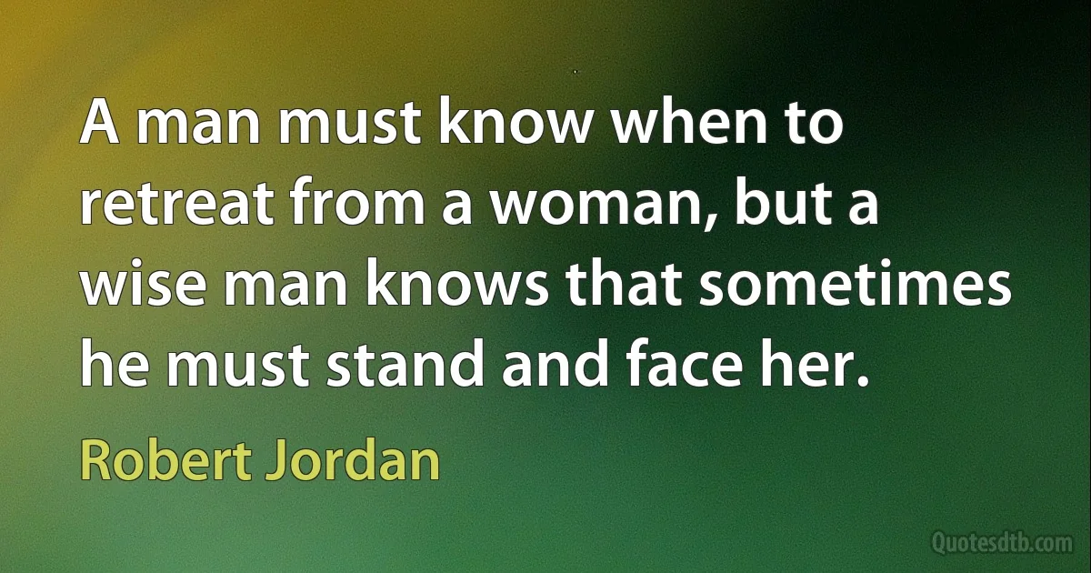 A man must know when to retreat from a woman, but a wise man knows that sometimes he must stand and face her. (Robert Jordan)