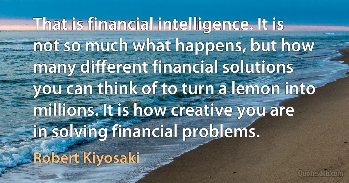 That is financial intelligence. It is not so much what happens, but how many different financial solutions you can think of to turn a lemon into millions. It is how creative you are in solving financial problems. (Robert Kiyosaki)