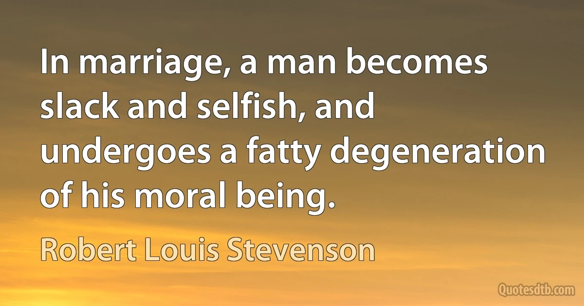 In marriage, a man becomes slack and selfish, and undergoes a fatty degeneration of his moral being. (Robert Louis Stevenson)