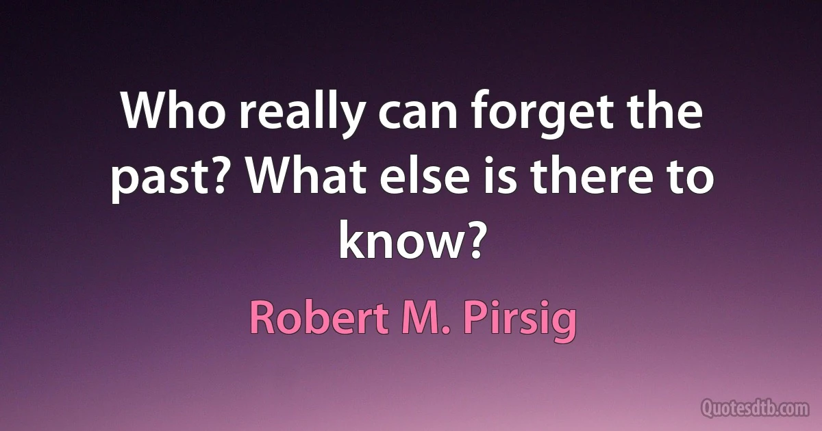 Who really can forget the past? What else is there to know? (Robert M. Pirsig)