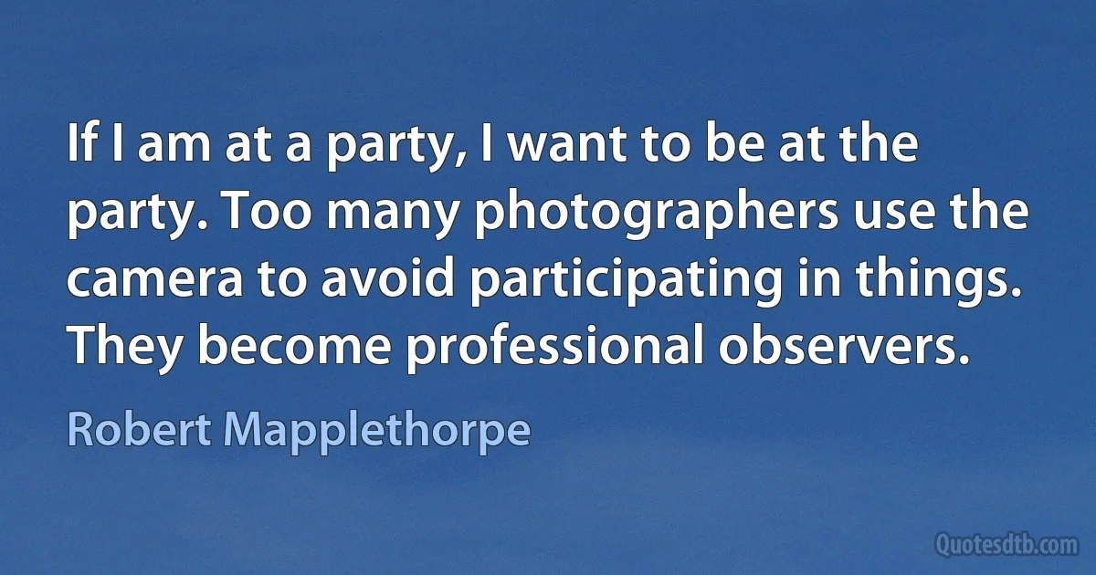 If I am at a party, I want to be at the party. Too many photographers use the camera to avoid participating in things. They become professional observers. (Robert Mapplethorpe)