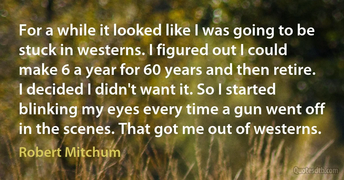 For a while it looked like I was going to be stuck in westerns. I figured out I could make 6 a year for 60 years and then retire. I decided I didn't want it. So I started blinking my eyes every time a gun went off in the scenes. That got me out of westerns. (Robert Mitchum)