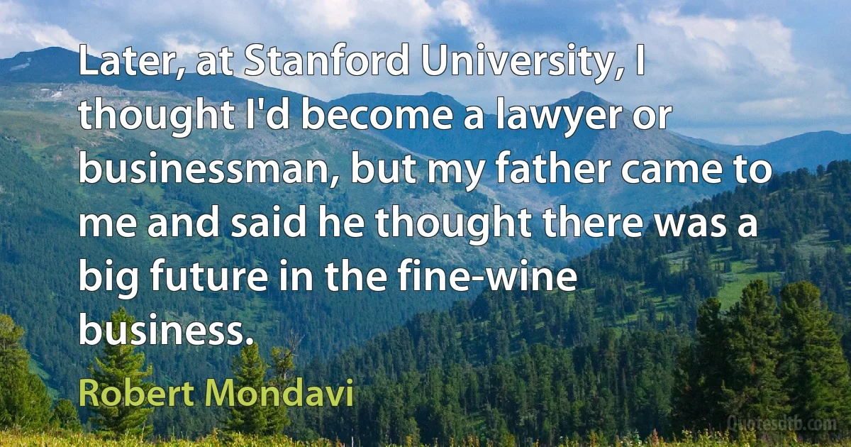 Later, at Stanford University, I thought I'd become a lawyer or businessman, but my father came to me and said he thought there was a big future in the fine-wine business. (Robert Mondavi)