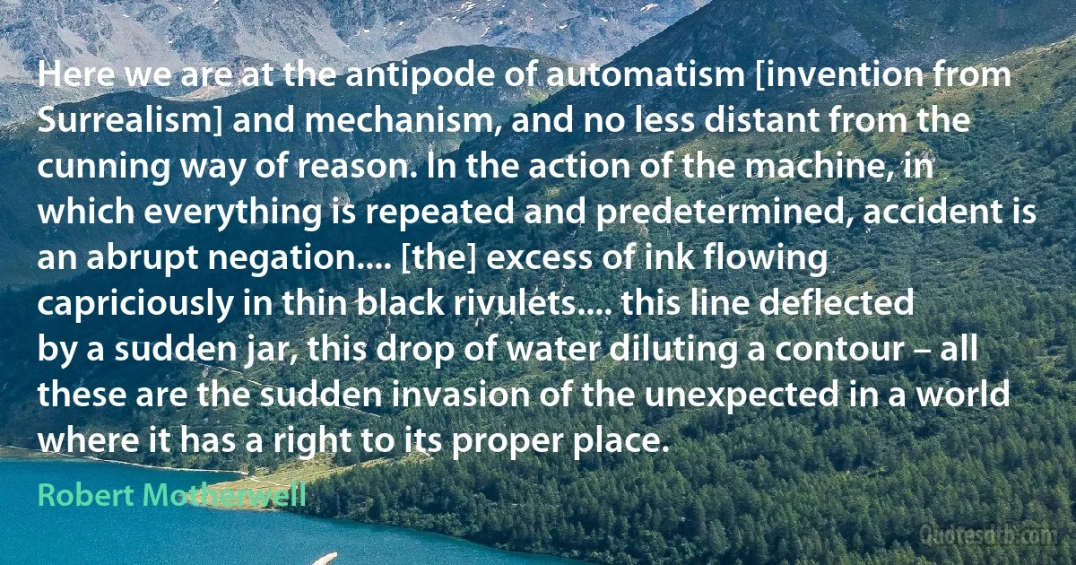 Here we are at the antipode of automatism [invention from Surrealism] and mechanism, and no less distant from the cunning way of reason. In the action of the machine, in which everything is repeated and predetermined, accident is an abrupt negation.... [the] excess of ink flowing capriciously in thin black rivulets.... this line deflected by a sudden jar, this drop of water diluting a contour – all these are the sudden invasion of the unexpected in a world where it has a right to its proper place. (Robert Motherwell)