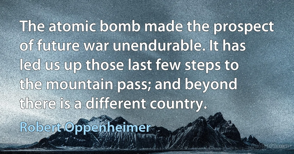 The atomic bomb made the prospect of future war unendurable. It has led us up those last few steps to the mountain pass; and beyond there is a different country. (Robert Oppenheimer)