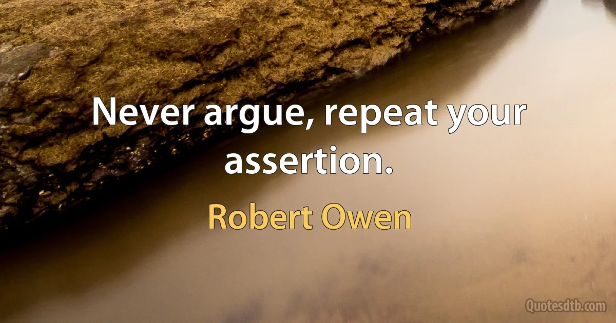 Never argue, repeat your assertion. (Robert Owen)