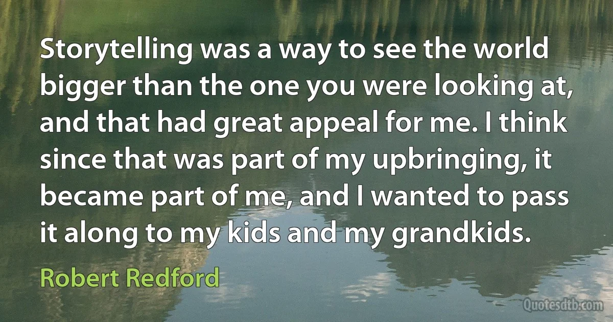 Storytelling was a way to see the world bigger than the one you were looking at, and that had great appeal for me. I think since that was part of my upbringing, it became part of me, and I wanted to pass it along to my kids and my grandkids. (Robert Redford)