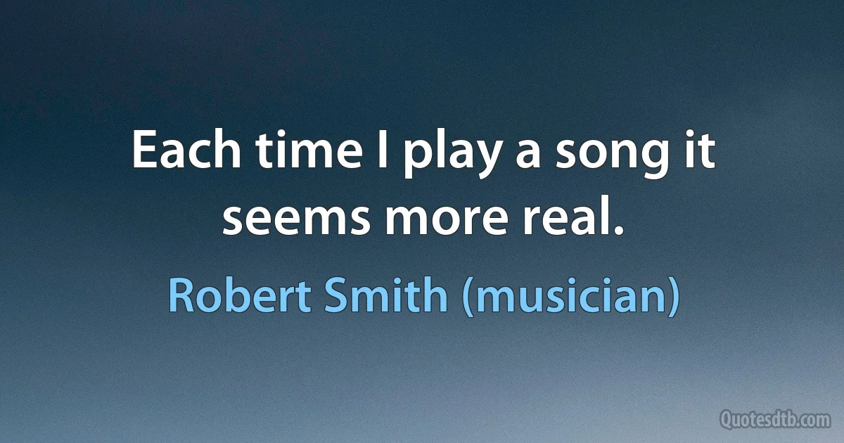 Each time I play a song it seems more real. (Robert Smith (musician))