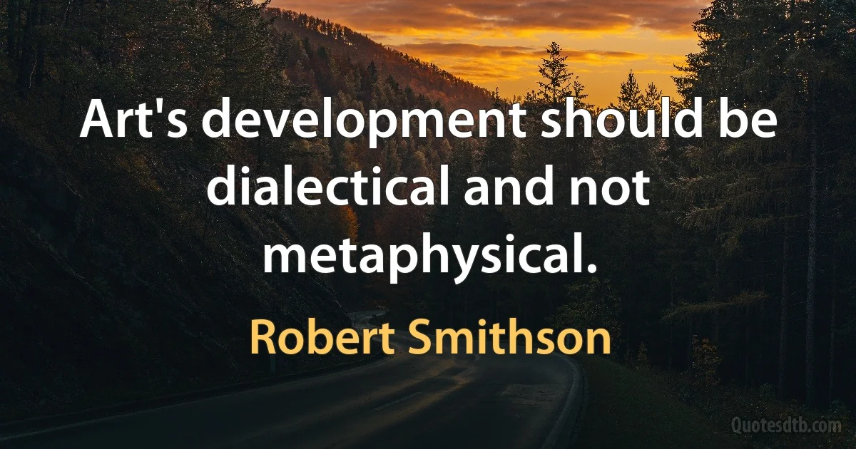 Art's development should be dialectical and not metaphysical. (Robert Smithson)