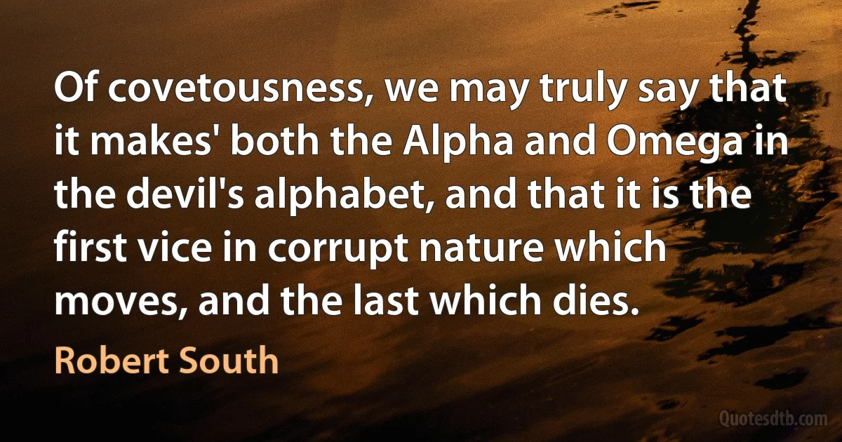 Of covetousness, we may truly say that it makes' both the Alpha and Omega in the devil's alphabet, and that it is the first vice in corrupt nature which moves, and the last which dies. (Robert South)