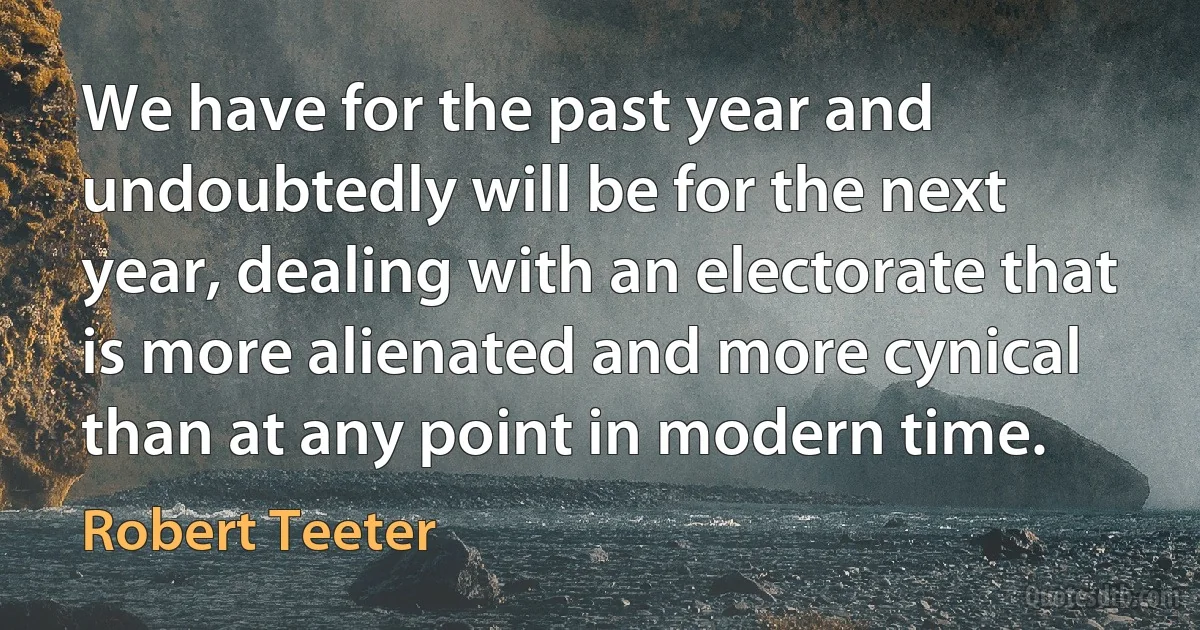 We have for the past year and undoubtedly will be for the next year, dealing with an electorate that is more alienated and more cynical than at any point in modern time. (Robert Teeter)