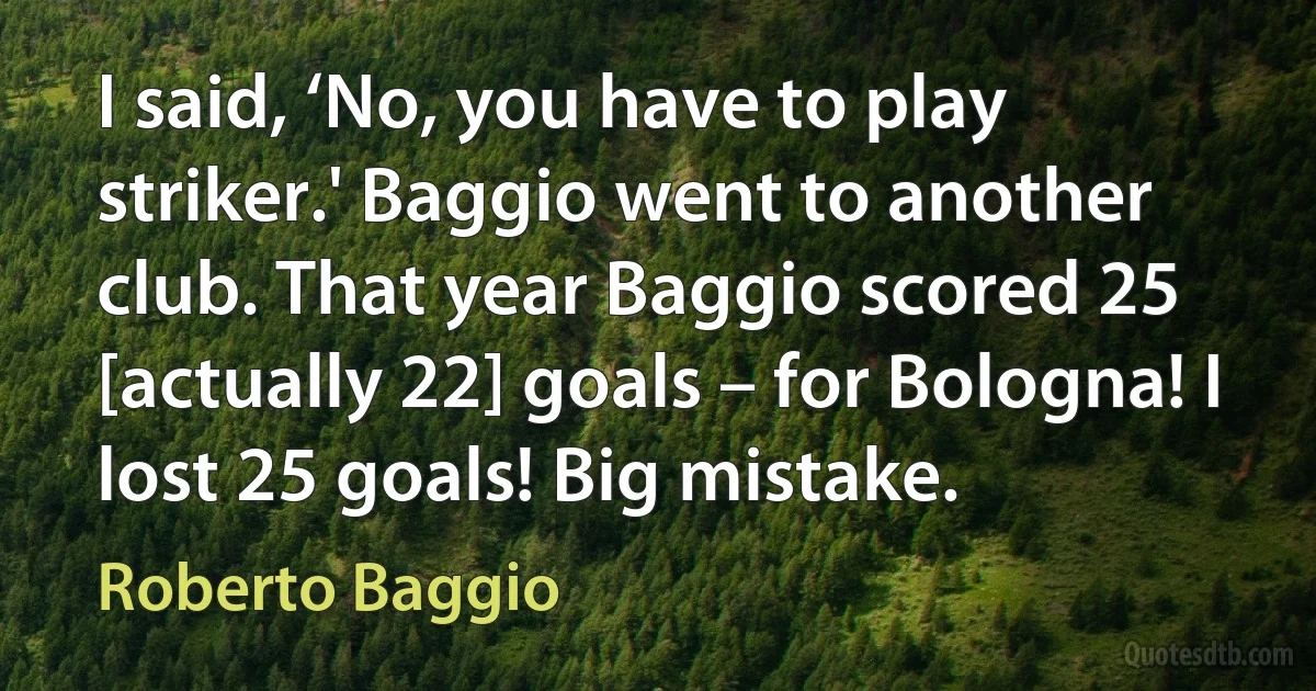 I said, ‘No, you have to play striker.' Baggio went to another club. That year Baggio scored 25 [actually 22] goals – for Bologna! I lost 25 goals! Big mistake. (Roberto Baggio)