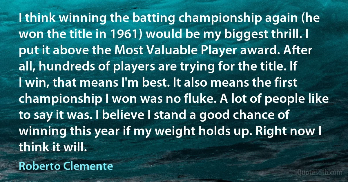 I think winning the batting championship again (he won the title in 1961) would be my biggest thrill. I put it above the Most Valuable Player award. After all, hundreds of players are trying for the title. If I win, that means I'm best. It also means the first championship I won was no fluke. A lot of people like to say it was. I believe I stand a good chance of winning this year if my weight holds up. Right now I think it will. (Roberto Clemente)