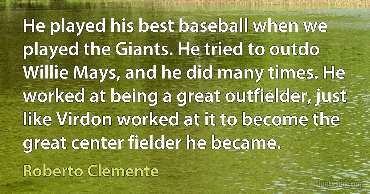 He played his best baseball when we played the Giants. He tried to outdo Willie Mays, and he did many times. He worked at being a great outfielder, just like Virdon worked at it to become the great center fielder he became. (Roberto Clemente)