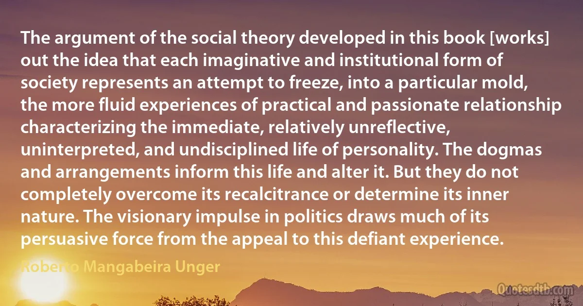 The argument of the social theory developed in this book [works] out the idea that each imaginative and institutional form of society represents an attempt to freeze, into a particular mold, the more fluid experiences of practical and passionate relationship characterizing the immediate, relatively unreflective, uninterpreted, and undisciplined life of personality. The dogmas and arrangements inform this life and alter it. But they do not completely overcome its recalcitrance or determine its inner nature. The visionary impulse in politics draws much of its persuasive force from the appeal to this defiant experience. (Roberto Mangabeira Unger)