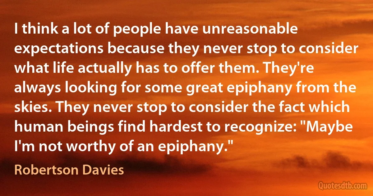 I think a lot of people have unreasonable expectations because they never stop to consider what life actually has to offer them. They're always looking for some great epiphany from the skies. They never stop to consider the fact which human beings find hardest to recognize: "Maybe I'm not worthy of an epiphany." (Robertson Davies)