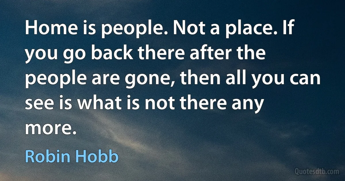 Home is people. Not a place. If you go back there after the people are gone, then all you can see is what is not there any more. (Robin Hobb)