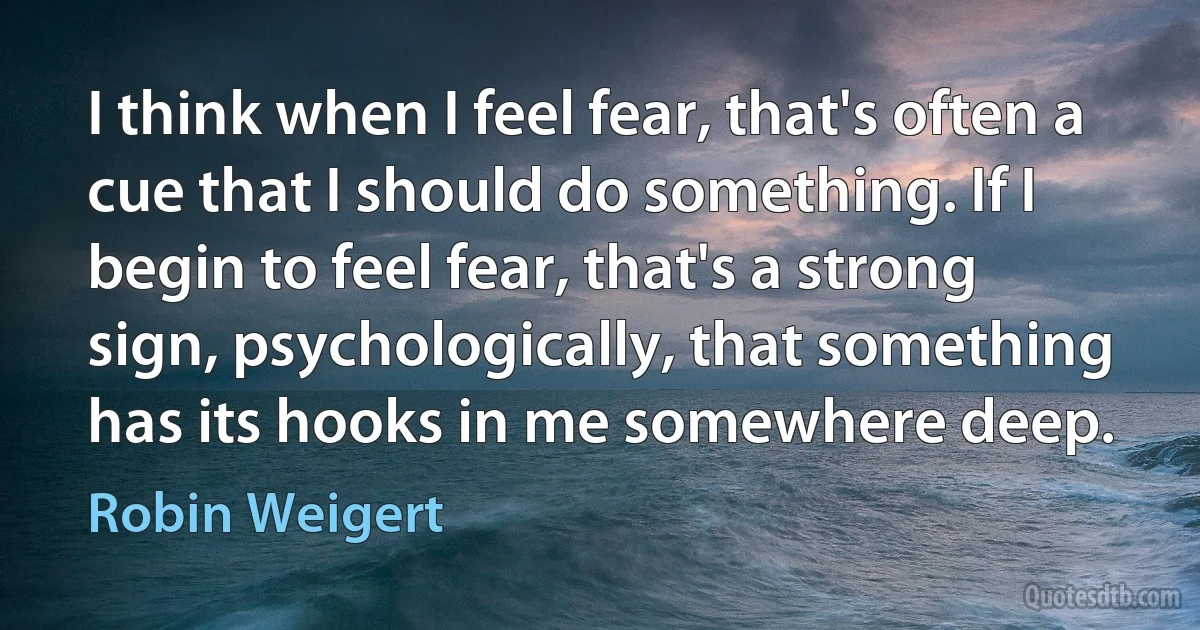 I think when I feel fear, that's often a cue that I should do something. If I begin to feel fear, that's a strong sign, psychologically, that something has its hooks in me somewhere deep. (Robin Weigert)