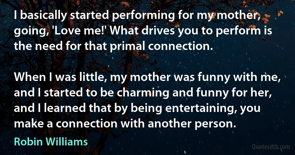 I basically started performing for my mother, going, 'Love me!' What drives you to perform is the need for that primal connection.

When I was little, my mother was funny with me, and I started to be charming and funny for her, and I learned that by being entertaining, you make a connection with another person. (Robin Williams)