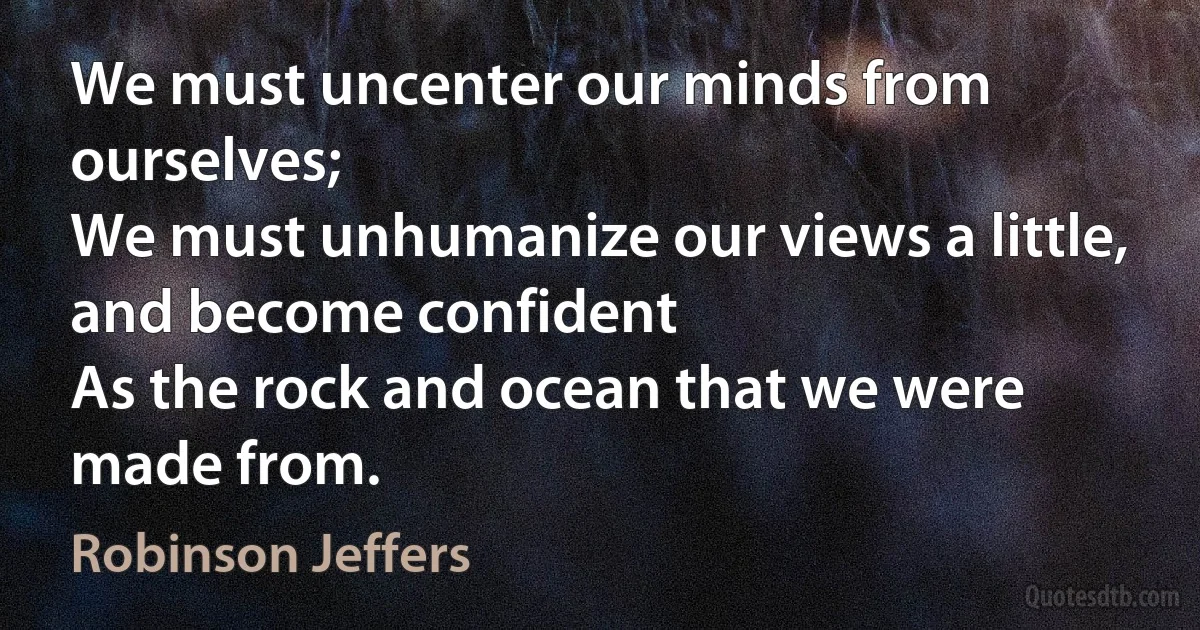 We must uncenter our minds from ourselves;
We must unhumanize our views a little, and become confident
As the rock and ocean that we were made from. (Robinson Jeffers)