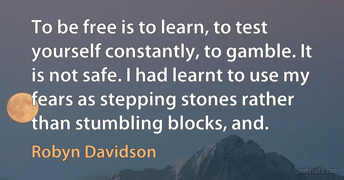 To be free is to learn, to test yourself constantly, to gamble. It is not safe. I had learnt to use my fears as stepping stones rather than stumbling blocks, and. (Robyn Davidson)