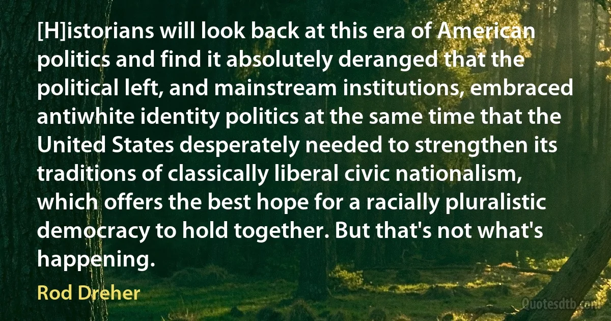 [H]istorians will look back at this era of American politics and find it absolutely deranged that the political left, and mainstream institutions, embraced antiwhite identity politics at the same time that the United States desperately needed to strengthen its traditions of classically liberal civic nationalism, which offers the best hope for a racially pluralistic democracy to hold together. But that's not what's happening. (Rod Dreher)