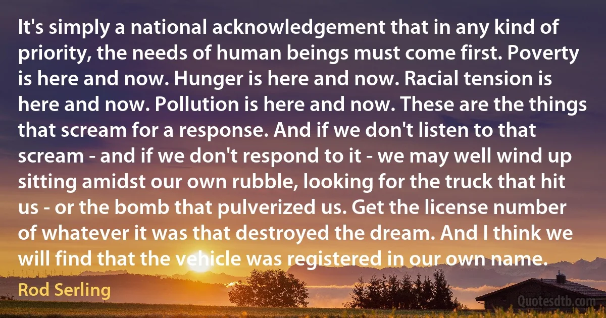 It's simply a national acknowledgement that in any kind of priority, the needs of human beings must come first. Poverty is here and now. Hunger is here and now. Racial tension is here and now. Pollution is here and now. These are the things that scream for a response. And if we don't listen to that scream - and if we don't respond to it - we may well wind up sitting amidst our own rubble, looking for the truck that hit us - or the bomb that pulverized us. Get the license number of whatever it was that destroyed the dream. And I think we will find that the vehicle was registered in our own name. (Rod Serling)