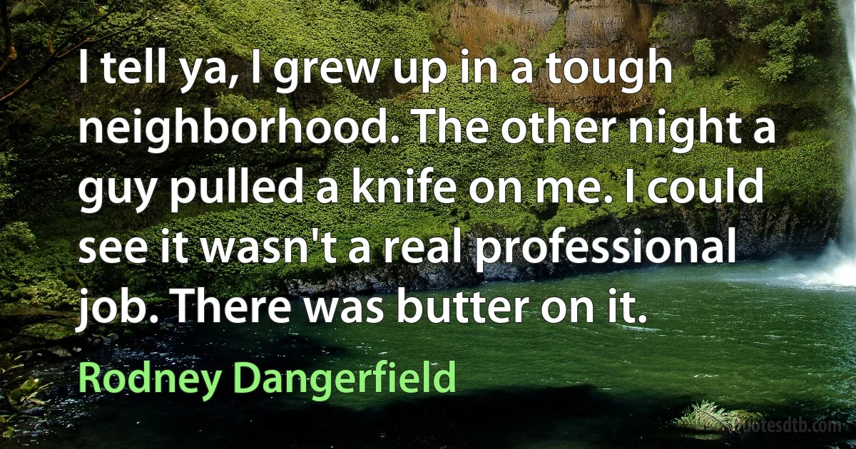 I tell ya, I grew up in a tough neighborhood. The other night a guy pulled a knife on me. I could see it wasn't a real professional job. There was butter on it. (Rodney Dangerfield)