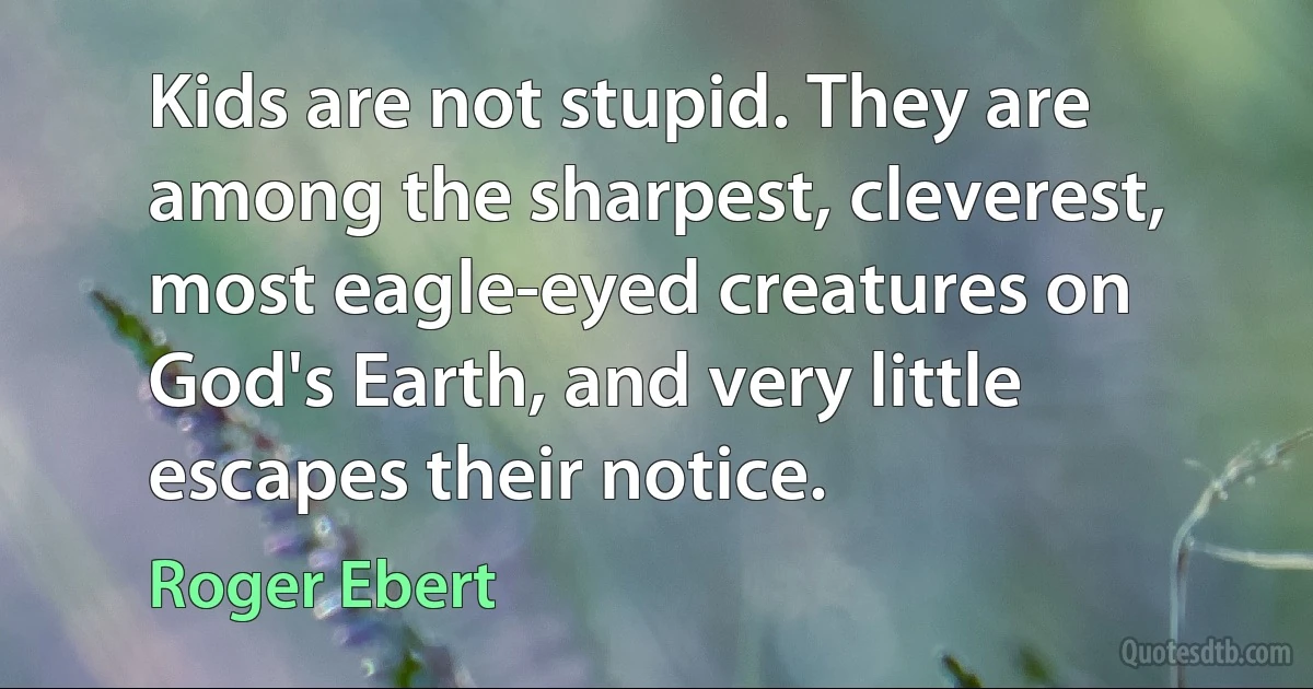 Kids are not stupid. They are among the sharpest, cleverest, most eagle-eyed creatures on God's Earth, and very little escapes their notice. (Roger Ebert)