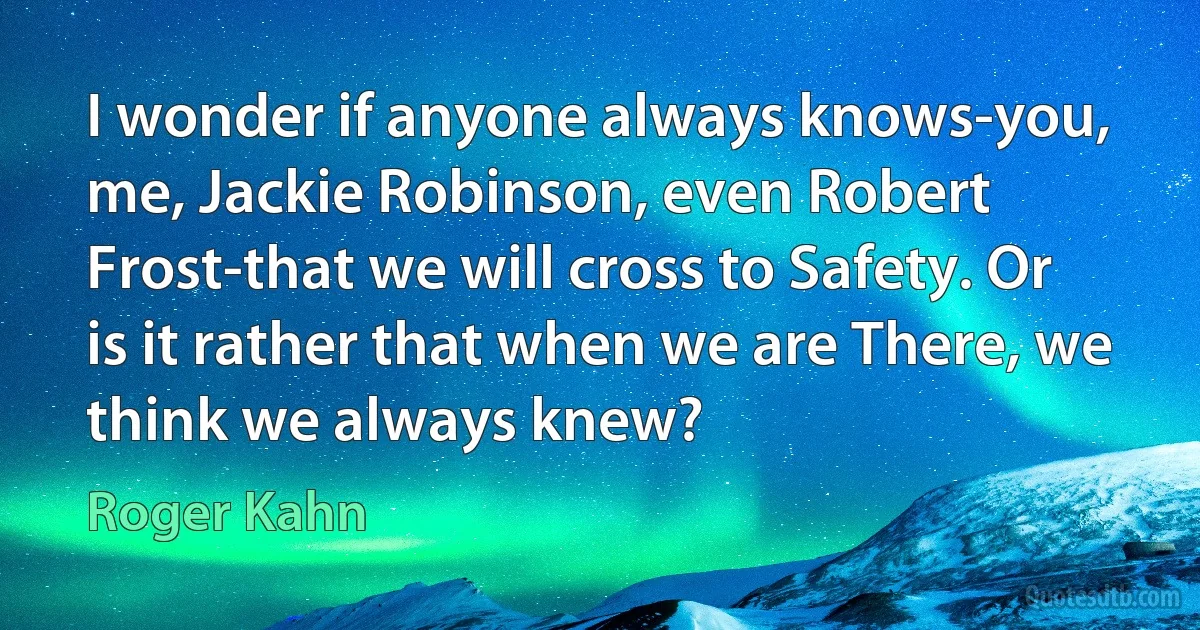 I wonder if anyone always knows-you, me, Jackie Robinson, even Robert Frost-that we will cross to Safety. Or is it rather that when we are There, we think we always knew? (Roger Kahn)