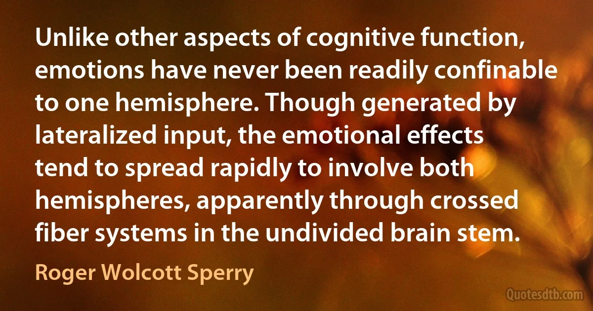 Unlike other aspects of cognitive function, emotions have never been readily confinable to one hemisphere. Though generated by lateralized input, the emotional effects tend to spread rapidly to involve both hemispheres, apparently through crossed fiber systems in the undivided brain stem. (Roger Wolcott Sperry)