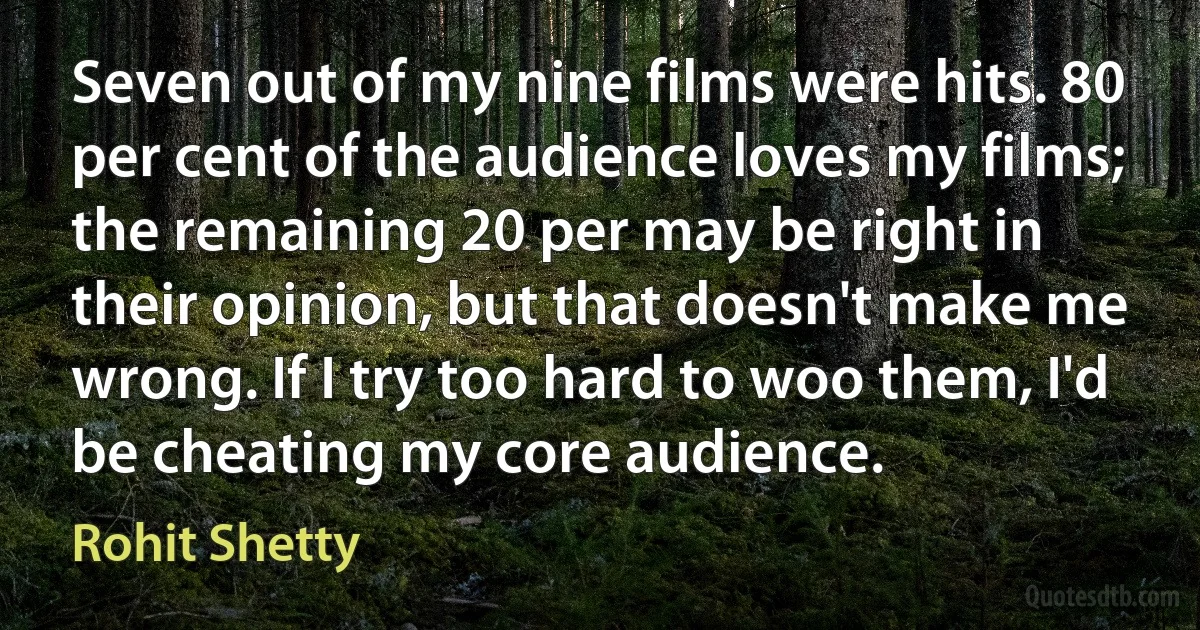 Seven out of my nine films were hits. 80 per cent of the audience loves my films; the remaining 20 per may be right in their opinion, but that doesn't make me wrong. If I try too hard to woo them, I'd be cheating my core audience. (Rohit Shetty)