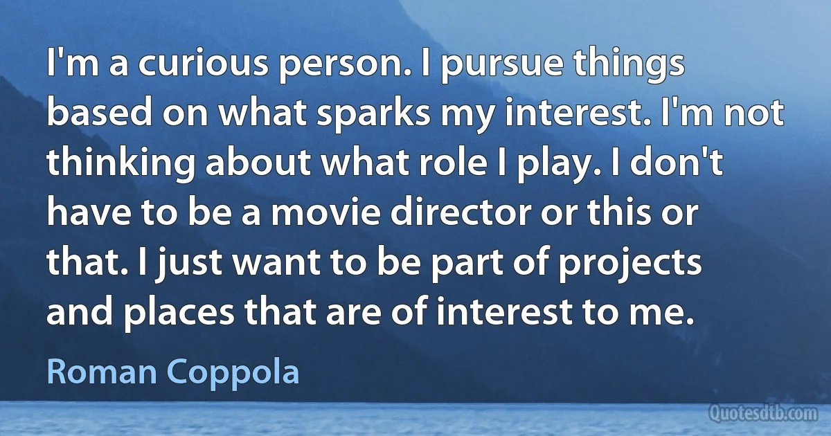 I'm a curious person. I pursue things based on what sparks my interest. I'm not thinking about what role I play. I don't have to be a movie director or this or that. I just want to be part of projects and places that are of interest to me. (Roman Coppola)