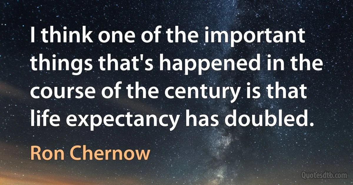 I think one of the important things that's happened in the course of the century is that life expectancy has doubled. (Ron Chernow)