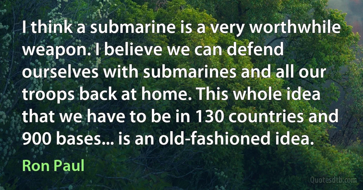 I think a submarine is a very worthwhile weapon. I believe we can defend ourselves with submarines and all our troops back at home. This whole idea that we have to be in 130 countries and 900 bases... is an old-fashioned idea. (Ron Paul)