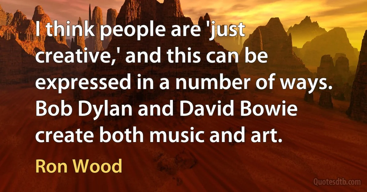 I think people are 'just creative,' and this can be expressed in a number of ways. Bob Dylan and David Bowie create both music and art. (Ron Wood)