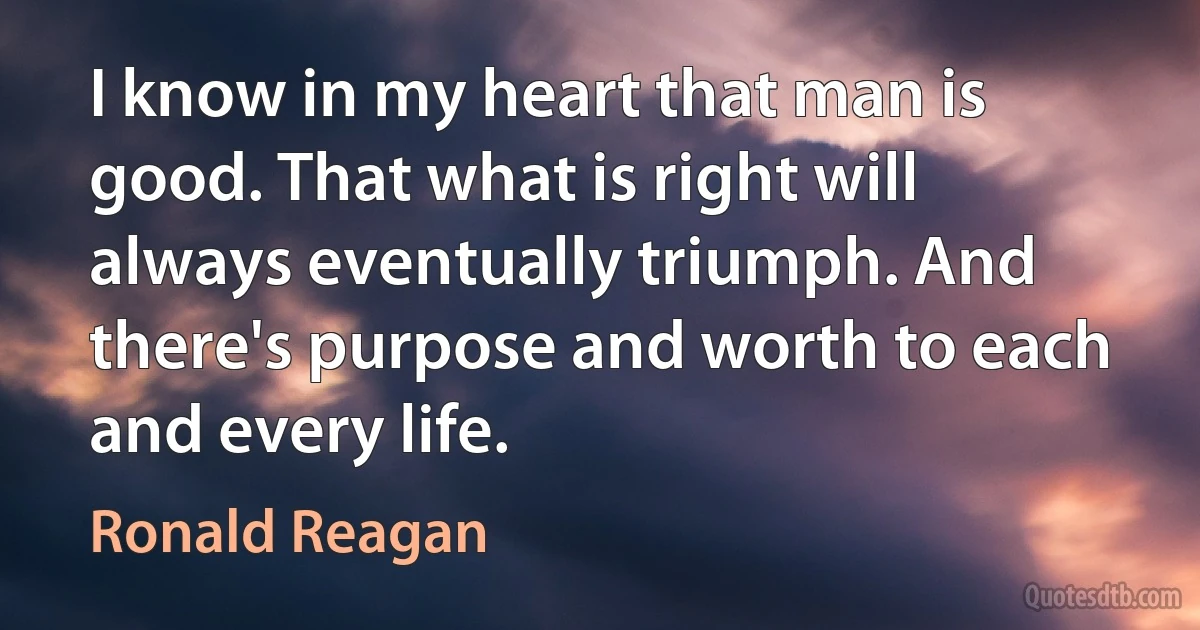 I know in my heart that man is good. That what is right will always eventually triumph. And there's purpose and worth to each and every life. (Ronald Reagan)