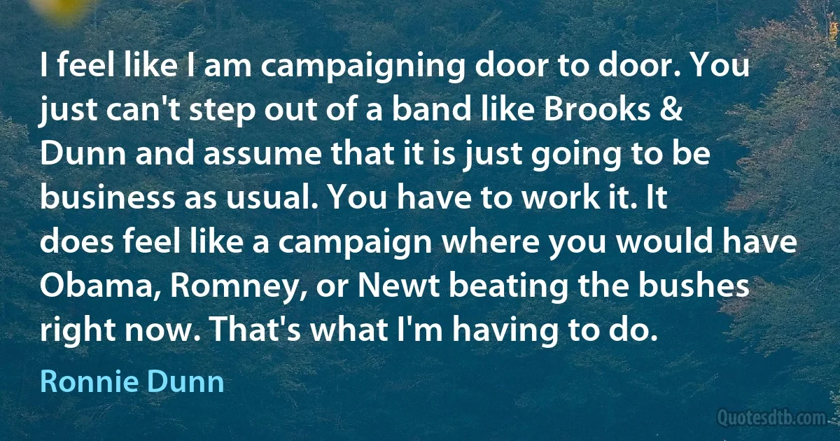 I feel like I am campaigning door to door. You just can't step out of a band like Brooks & Dunn and assume that it is just going to be business as usual. You have to work it. It does feel like a campaign where you would have Obama, Romney, or Newt beating the bushes right now. That's what I'm having to do. (Ronnie Dunn)