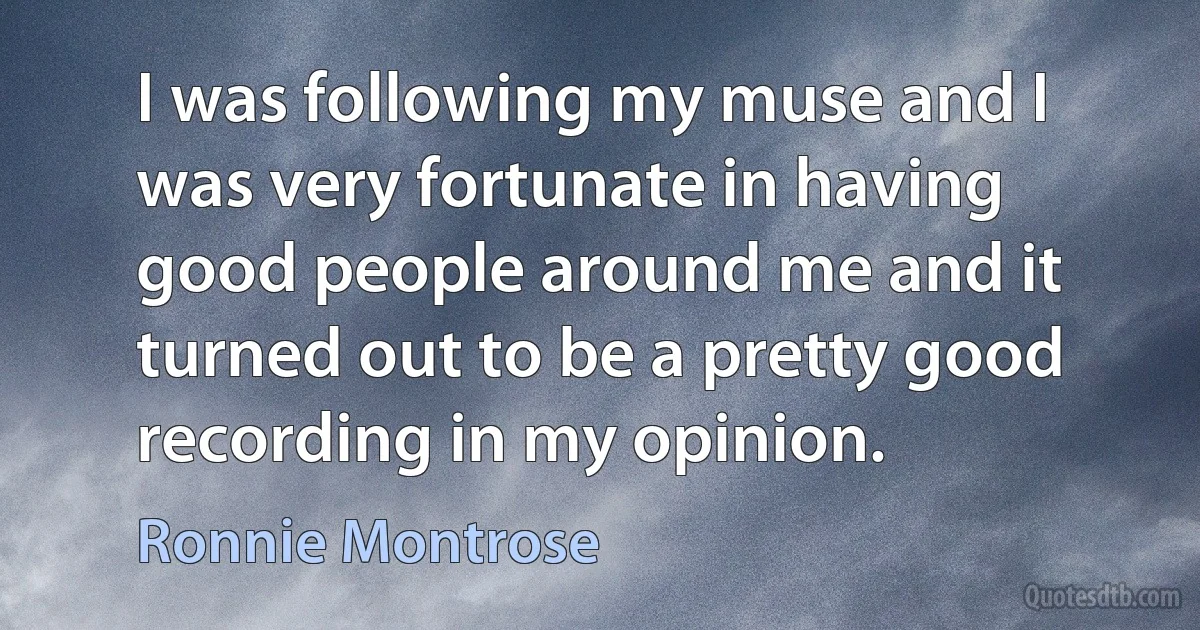 I was following my muse and I was very fortunate in having good people around me and it turned out to be a pretty good recording in my opinion. (Ronnie Montrose)