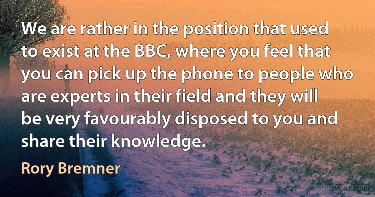 We are rather in the position that used to exist at the BBC, where you feel that you can pick up the phone to people who are experts in their field and they will be very favourably disposed to you and share their knowledge. (Rory Bremner)