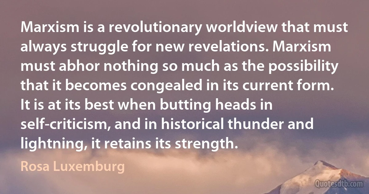 Marxism is a revolutionary worldview that must always struggle for new revelations. Marxism must abhor nothing so much as the possibility that it becomes congealed in its current form. It is at its best when butting heads in self-criticism, and in historical thunder and lightning, it retains its strength. (Rosa Luxemburg)