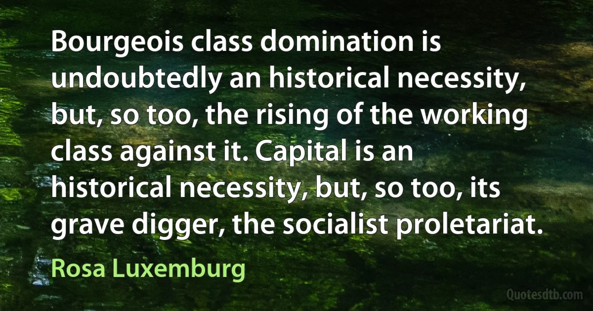 Bourgeois class domination is undoubtedly an historical necessity, but, so too, the rising of the working class against it. Capital is an historical necessity, but, so too, its grave digger, the socialist proletariat. (Rosa Luxemburg)