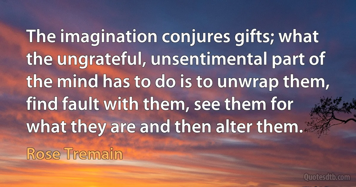 The imagination conjures gifts; what the ungrateful, unsentimental part of the mind has to do is to unwrap them, find fault with them, see them for what they are and then alter them. (Rose Tremain)