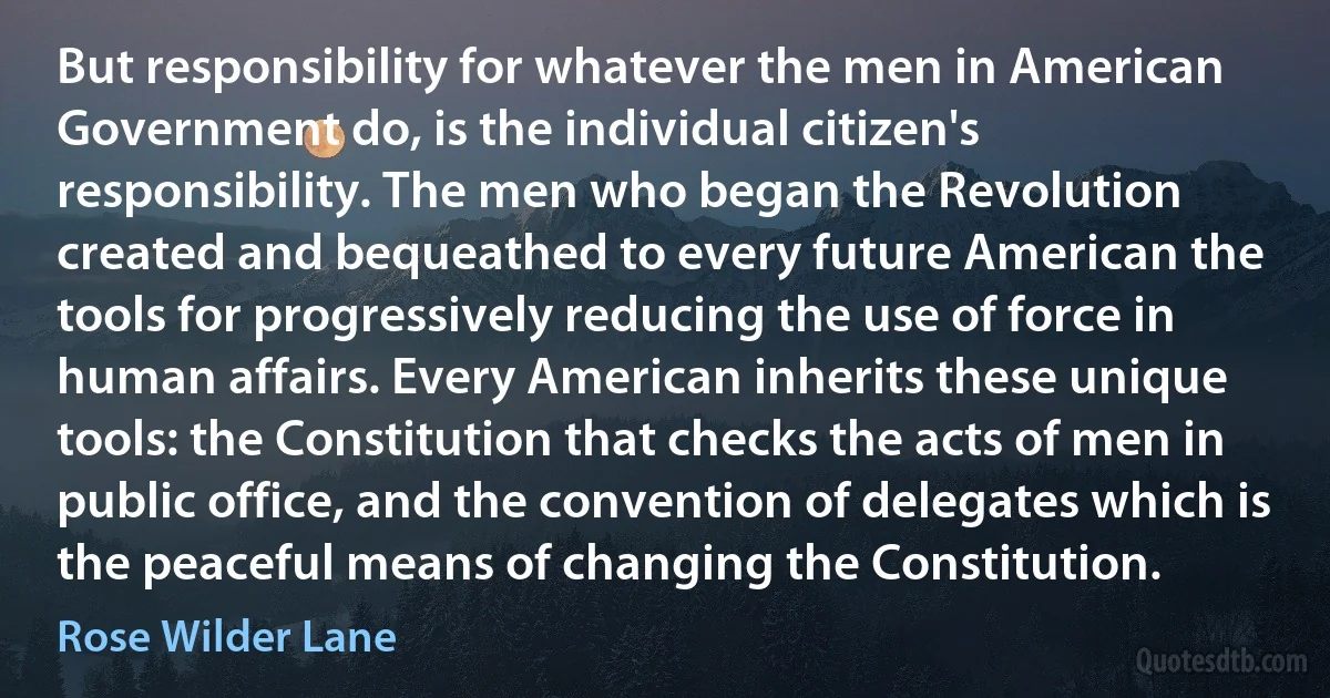 But responsibility for whatever the men in American Government do, is the individual citizen's responsibility. The men who began the Revolution created and bequeathed to every future American the tools for progressively reducing the use of force in human affairs. Every American inherits these unique tools: the Constitution that checks the acts of men in public office, and the convention of delegates which is the peaceful means of changing the Constitution. (Rose Wilder Lane)