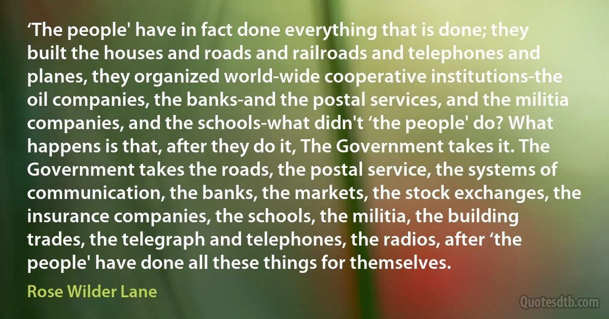 ‘The people' have in fact done everything that is done; they built the houses and roads and railroads and telephones and planes, they organized world‐wide cooperative institutions-the oil companies, the banks-and the postal services, and the militia companies, and the schools-what didn't ‘the people' do? What happens is that, after they do it, The Government takes it. The Government takes the roads, the postal service, the systems of communication, the banks, the markets, the stock exchanges, the insurance companies, the schools, the militia, the building trades, the telegraph and telephones, the radios, after ‘the people' have done all these things for themselves. (Rose Wilder Lane)