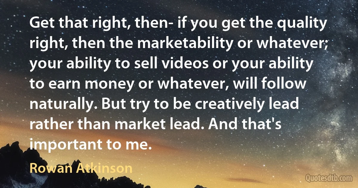 Get that right, then- if you get the quality right, then the marketability or whatever; your ability to sell videos or your ability to earn money or whatever, will follow naturally. But try to be creatively lead rather than market lead. And that's important to me. (Rowan Atkinson)