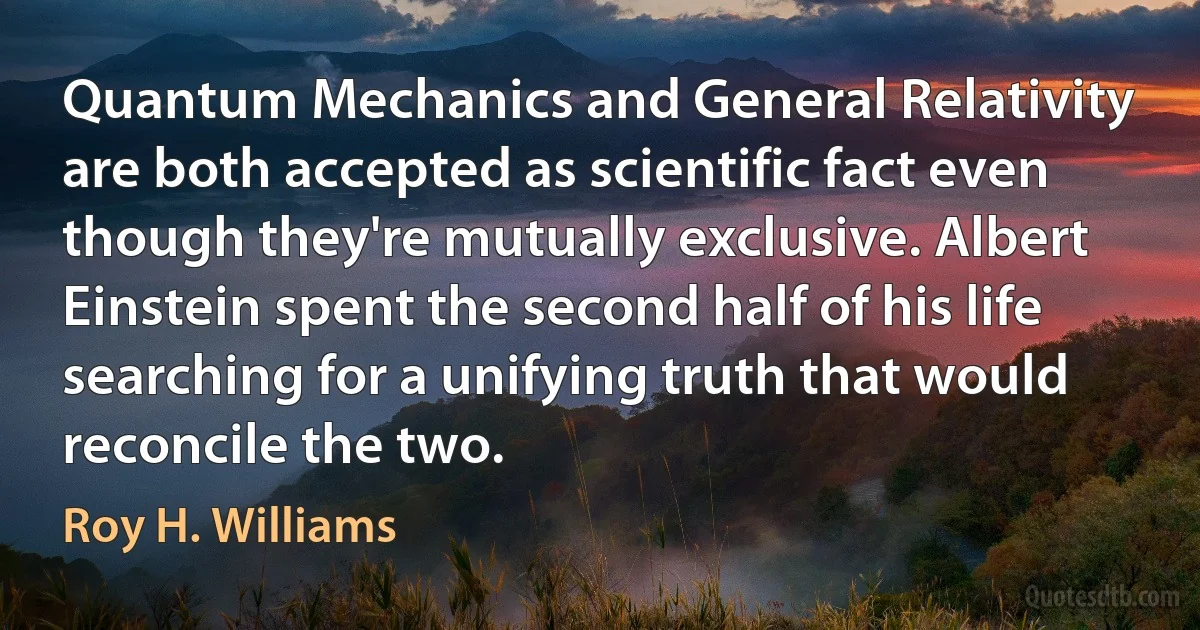 Quantum Mechanics and General Relativity are both accepted as scientific fact even though they're mutually exclusive. Albert Einstein spent the second half of his life searching for a unifying truth that would reconcile the two. (Roy H. Williams)