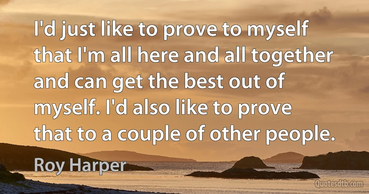 I'd just like to prove to myself that I'm all here and all together and can get the best out of myself. I'd also like to prove that to a couple of other people. (Roy Harper)